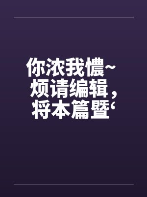 你浓我憹~ 烦请编辑,将本篇暨‘出租~’移至原创栏目。俾便作者发表续篇、新篇。上开等因,惠请查照为荷