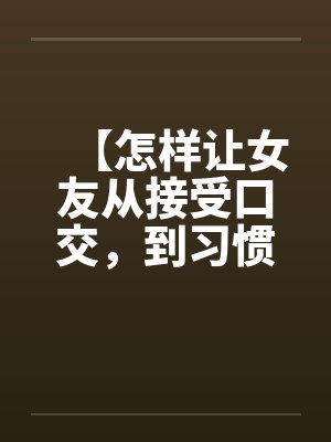 【怎样让女友从接受口交,到习惯口交,到爱上口交】